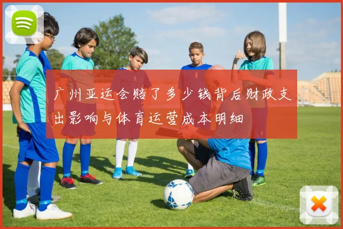 广州亚运会赔了多少钱背后财政支出影响与体育运营成本明细