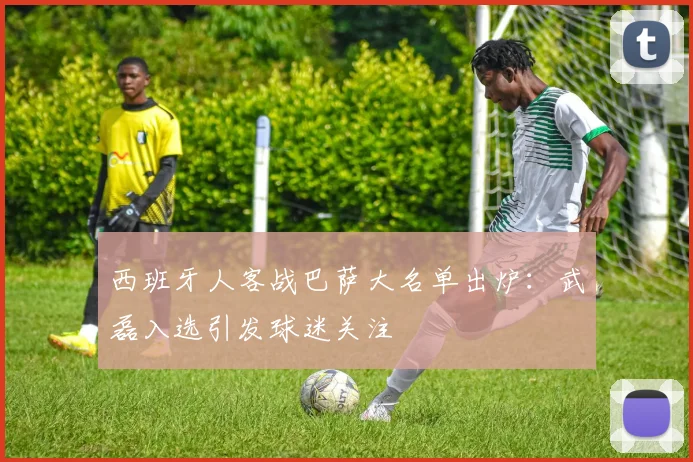 西班牙人客战巴萨大名单出炉：武磊入选引发球迷关注