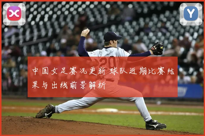 中国女足赛况更新 球队近期比赛结果与出线前景解析