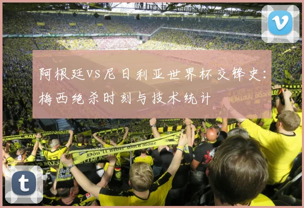 阿根廷vs尼日利亚世界杯交锋史：梅西绝杀时刻与技术统计