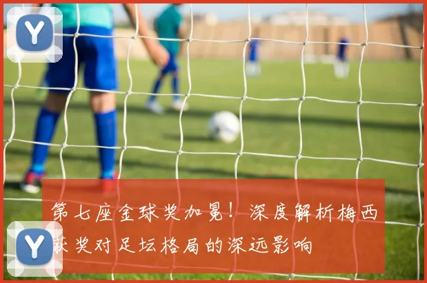 第七座金球奖加冕！深度解析梅西获奖对足坛格局的深远影响