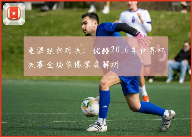 重温经典对决：优酷2016年世界杯决赛全场录像深度解析