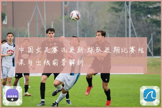 中国女足赛况更新 球队近期比赛结果与出线前景解析