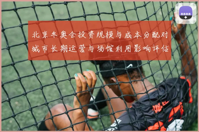 北京冬奥会投资规模与成本分配对城市长期运营与场馆利用影响评估