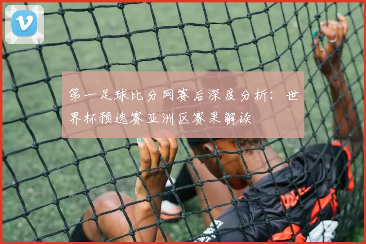 第一足球比分网赛后深度分析：世界杯预选赛亚洲区赛果解读
